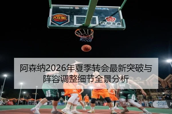 阿森纳2026年夏季转会最新突破与阵容调整细节全景分析